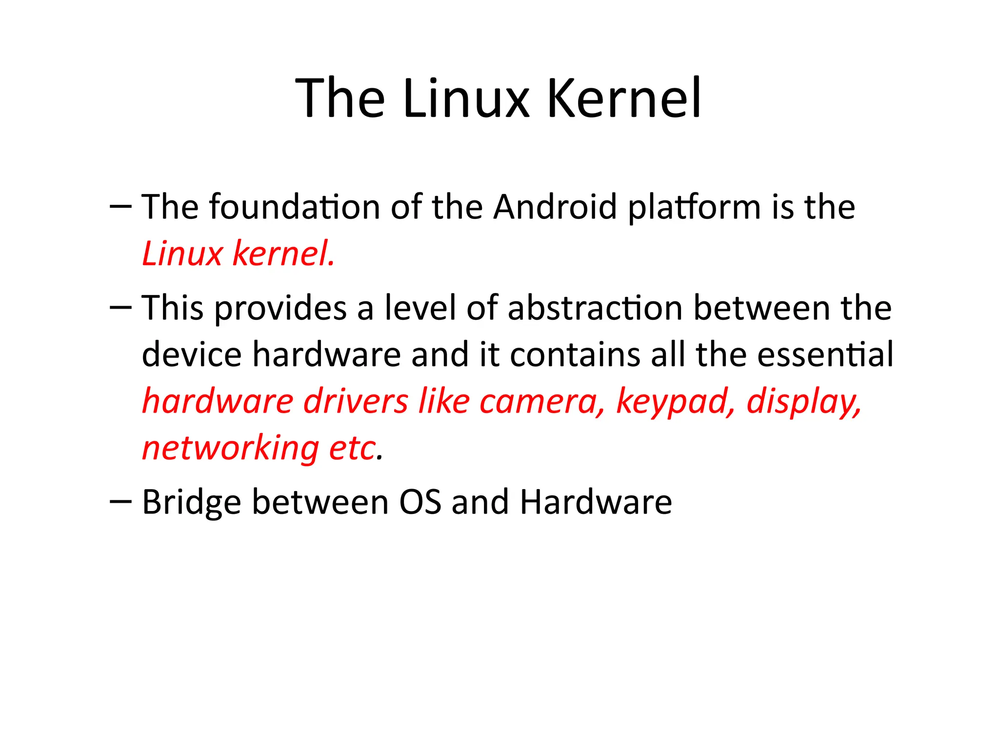 The Linux Kernel
– The foundation of the Android platform is the
Linux kernel.
– This provides a level of abstraction between the
device hardware and it contains all the essential
hardware drivers like camera, keypad, display,
networking etc.
– Bridge between OS and Hardware
 