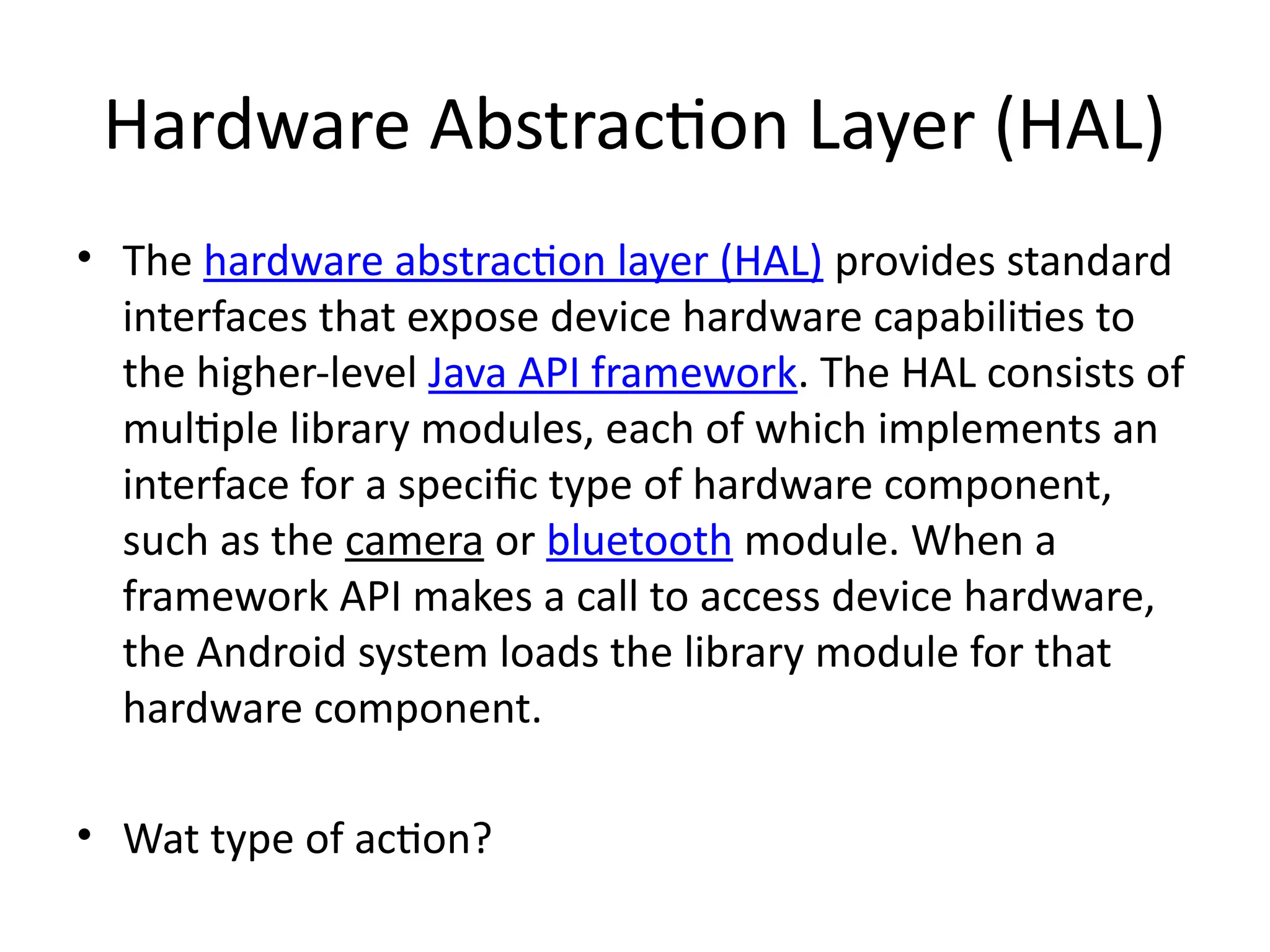 Hardware Abstraction Layer (HAL)
• The hardware abstraction layer (HAL) provides standard
interfaces that expose device hardware capabilities to
the higher-level Java API framework. The HAL consists of
multiple library modules, each of which implements an
interface for a specific type of hardware component,
such as the camera or bluetooth module. When a
framework API makes a call to access device hardware,
the Android system loads the library module for that
hardware component.
• Wat type of action?
 