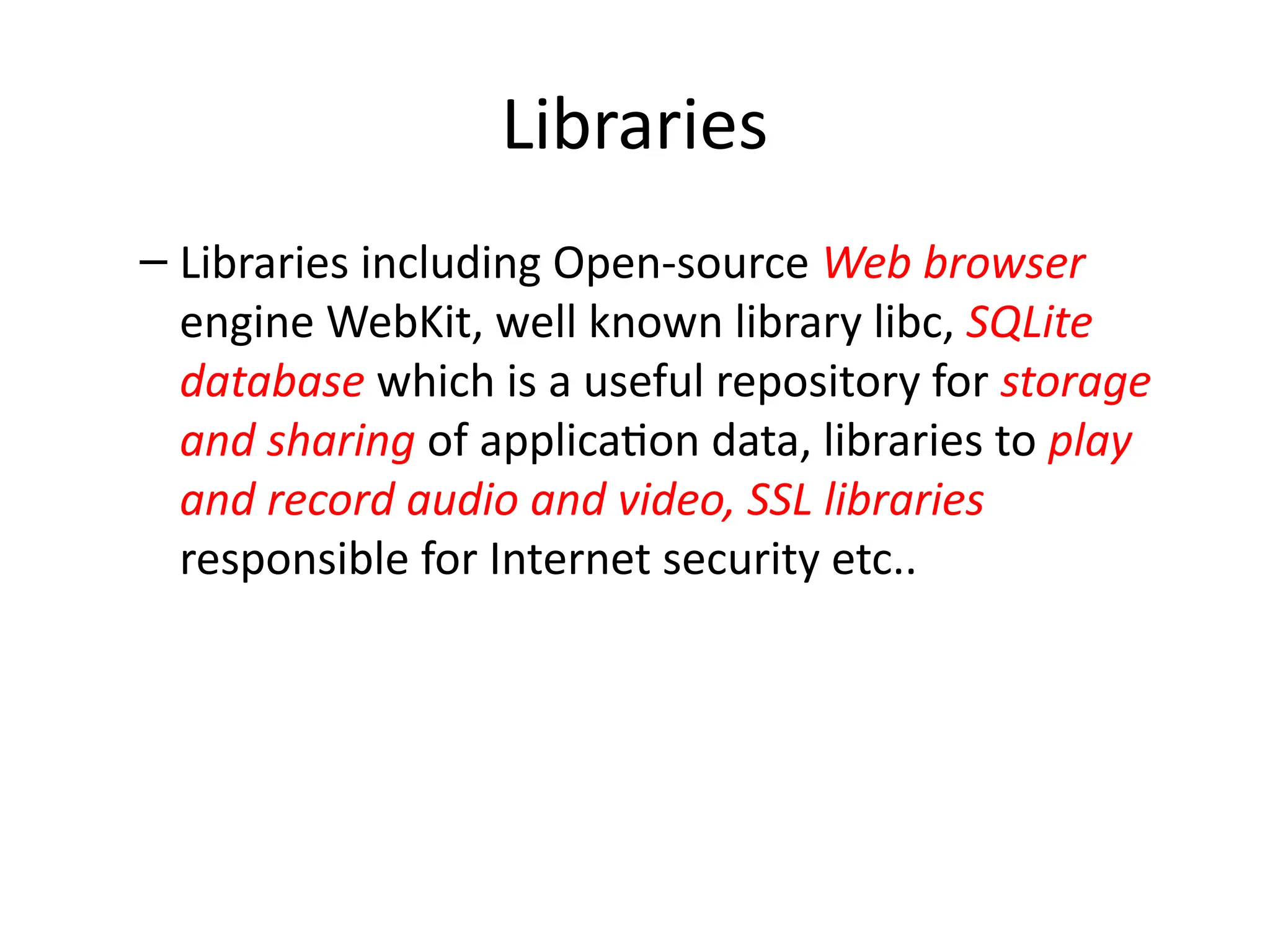 Libraries
– Libraries including Open-source Web browser
engine WebKit, well known library libc, SQLite
database which is a useful repository for storage
and sharing of application data, libraries to play
and record audio and video, SSL libraries
responsible for Internet security etc..
 