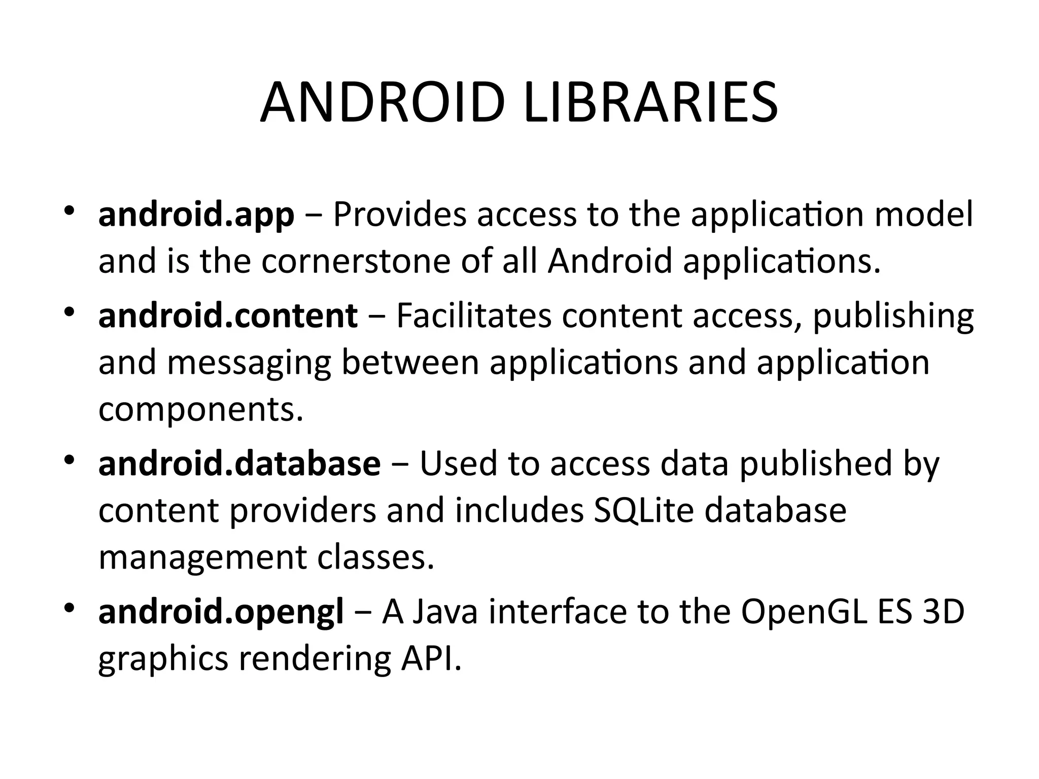 ANDROID LIBRARIES
• android.app − Provides access to the application model
and is the cornerstone of all Android applications.
• android.content − Facilitates content access, publishing
and messaging between applications and application
components.
• android.database − Used to access data published by
content providers and includes SQLite database
management classes.
• android.opengl − A Java interface to the OpenGL ES 3D
graphics rendering API.
 