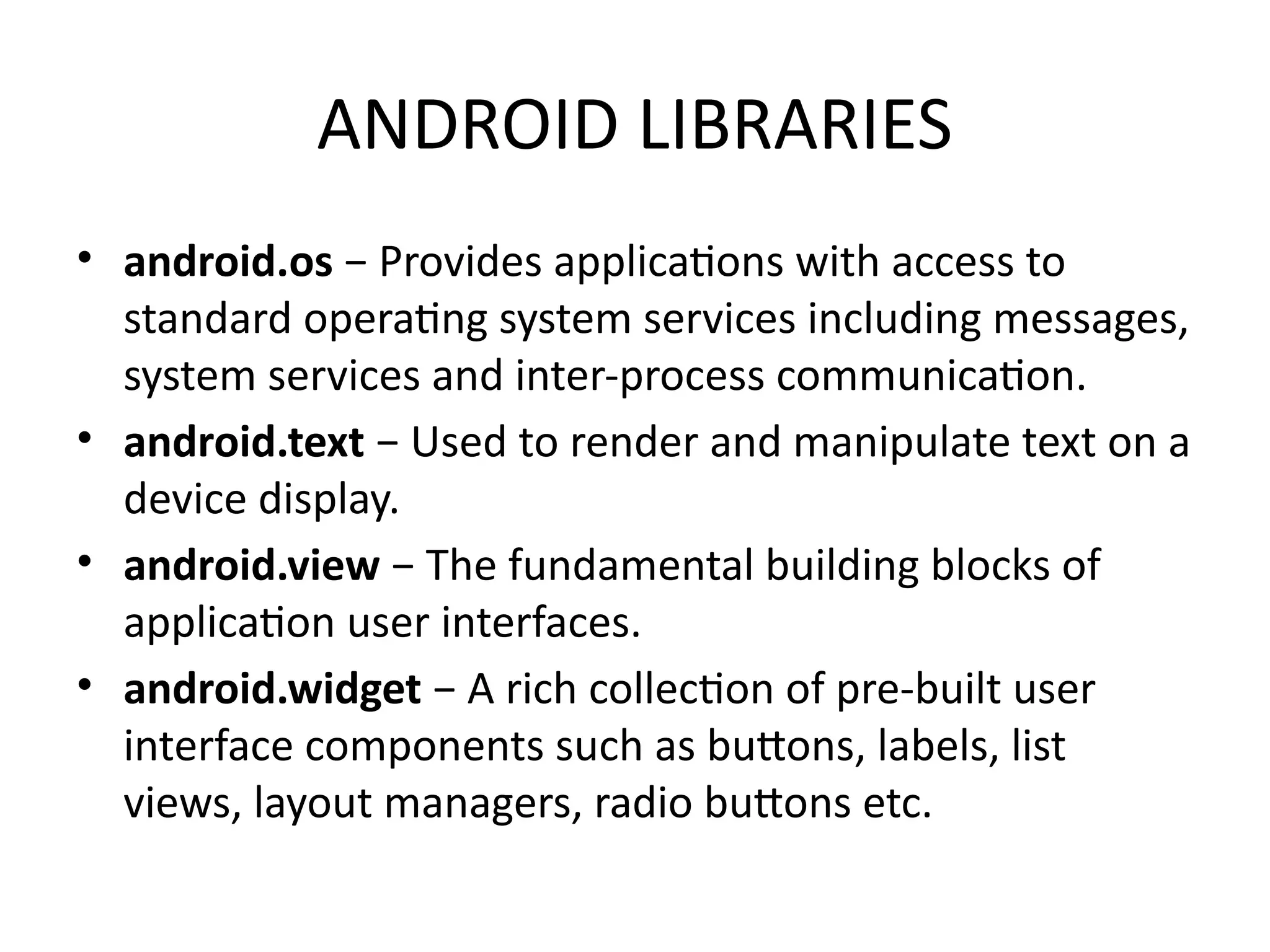 ANDROID LIBRARIES
• android.os − Provides applications with access to
standard operating system services including messages,
system services and inter-process communication.
• android.text − Used to render and manipulate text on a
device display.
• android.view − The fundamental building blocks of
application user interfaces.
• android.widget − A rich collection of pre-built user
interface components such as buttons, labels, list
views, layout managers, radio buttons etc.
 