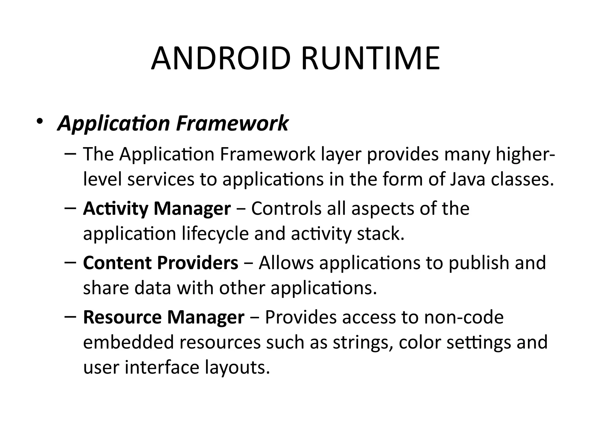 ANDROID RUNTIME
• Application Framework
– The Application Framework layer provides many higher-
level services to applications in the form of Java classes.
– Activity Manager − Controls all aspects of the
application lifecycle and activity stack.
– Content Providers − Allows applications to publish and
share data with other applications.
– Resource Manager − Provides access to non-code
embedded resources such as strings, color settings and
user interface layouts.
 