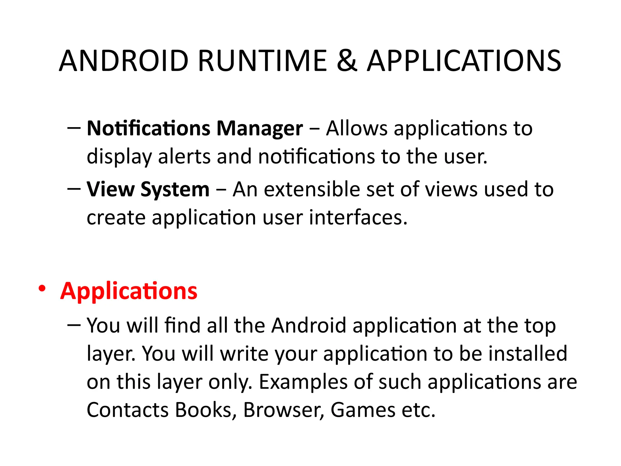 ANDROID RUNTIME & APPLICATIONS
– Notifications Manager − Allows applications to
display alerts and notifications to the user.
– View System − An extensible set of views used to
create application user interfaces.
• Applications
– You will find all the Android application at the top
layer. You will write your application to be installed
on this layer only. Examples of such applications are
Contacts Books, Browser, Games etc.
 