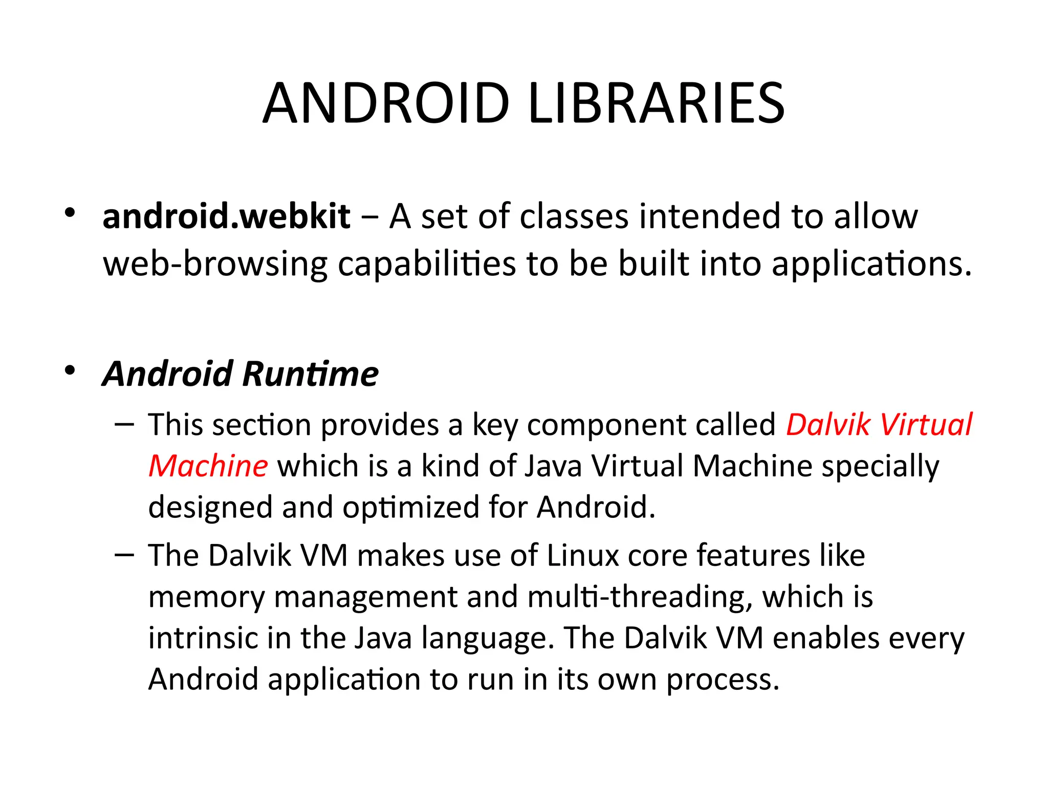 ANDROID LIBRARIES
• android.webkit − A set of classes intended to allow
web-browsing capabilities to be built into applications.
• Android Runtime
– This section provides a key component called Dalvik Virtual
Machine which is a kind of Java Virtual Machine specially
designed and optimized for Android.
– The Dalvik VM makes use of Linux core features like
memory management and multi-threading, which is
intrinsic in the Java language. The Dalvik VM enables every
Android application to run in its own process.
 