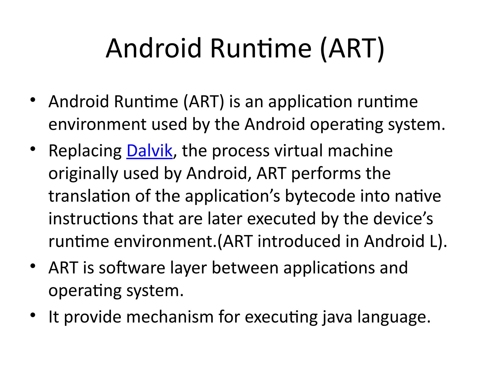 Android Runtime (ART)
• Android Runtime (ART) is an application runtime
environment used by the Android operating system.
• Replacing Dalvik, the process virtual machine
originally used by Android, ART performs the
translation of the application’s bytecode into native
instructions that are later executed by the device’s
runtime environment.(ART introduced in Android L).
• ART is software layer between applications and
operating system.
• It provide mechanism for executing java language.
 