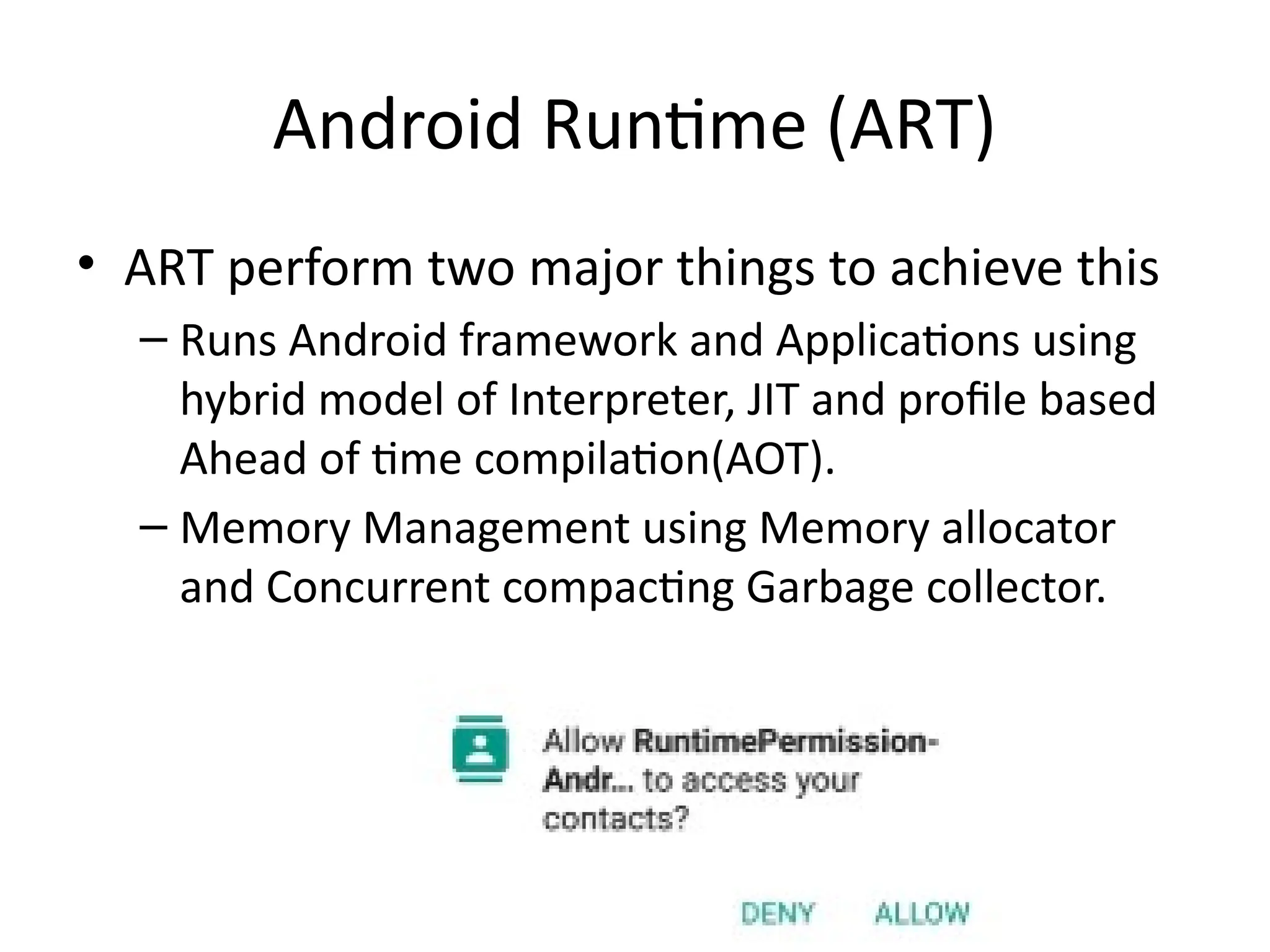 Android Runtime (ART)
• ART perform two major things to achieve this
– Runs Android framework and Applications using
hybrid model of Interpreter, JIT and profile based
Ahead of time compilation(AOT).
– Memory Management using Memory allocator
and Concurrent compacting Garbage collector.
 