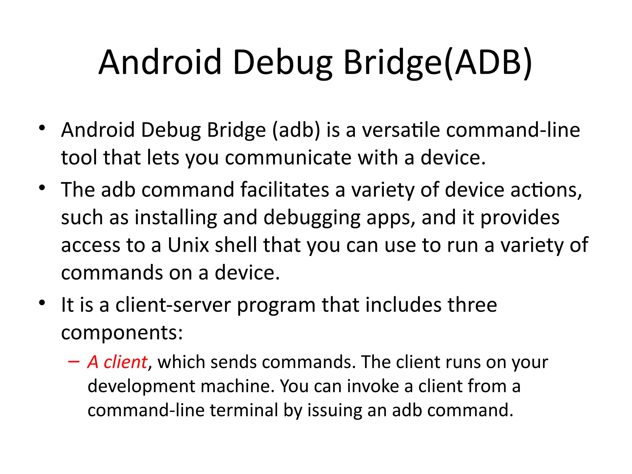Android Debug Bridge(ADB)
• Android Debug Bridge (adb) is a versatile command-line
tool that lets you communicate with a device.
• The adb command facilitates a variety of device actions,
such as installing and debugging apps, and it provides
access to a Unix shell that you can use to run a variety of
commands on a device.
• It is a client-server program that includes three
components:
– A client, which sends commands. The client runs on your
development machine. You can invoke a client from a
command-line terminal by issuing an adb command.
 