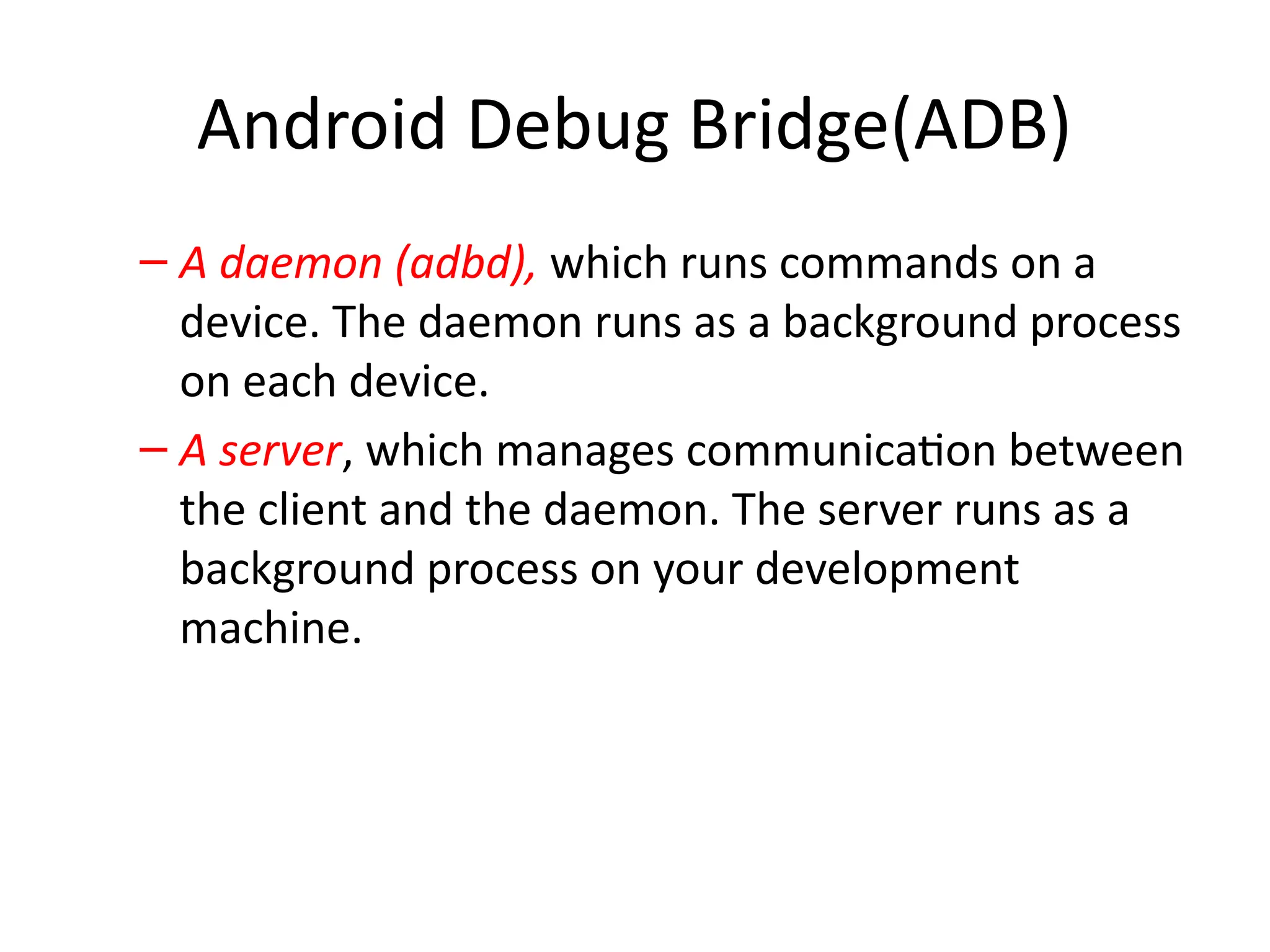 Android Debug Bridge(ADB)
– A daemon (adbd), which runs commands on a
device. The daemon runs as a background process
on each device.
– A server, which manages communication between
the client and the daemon. The server runs as a
background process on your development
machine.
 