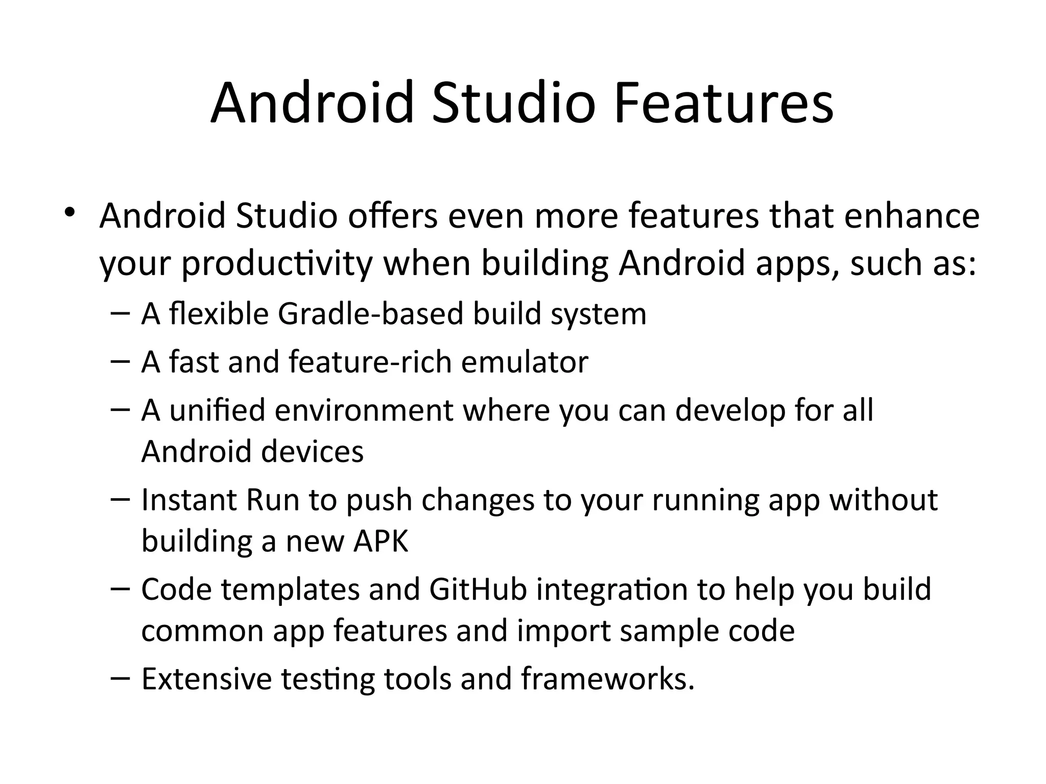 Android Studio Features
• Android Studio offers even more features that enhance
your productivity when building Android apps, such as:
– A flexible Gradle-based build system
– A fast and feature-rich emulator
– A unified environment where you can develop for all
Android devices
– Instant Run to push changes to your running app without
building a new APK
– Code templates and GitHub integration to help you build
common app features and import sample code
– Extensive testing tools and frameworks.
 