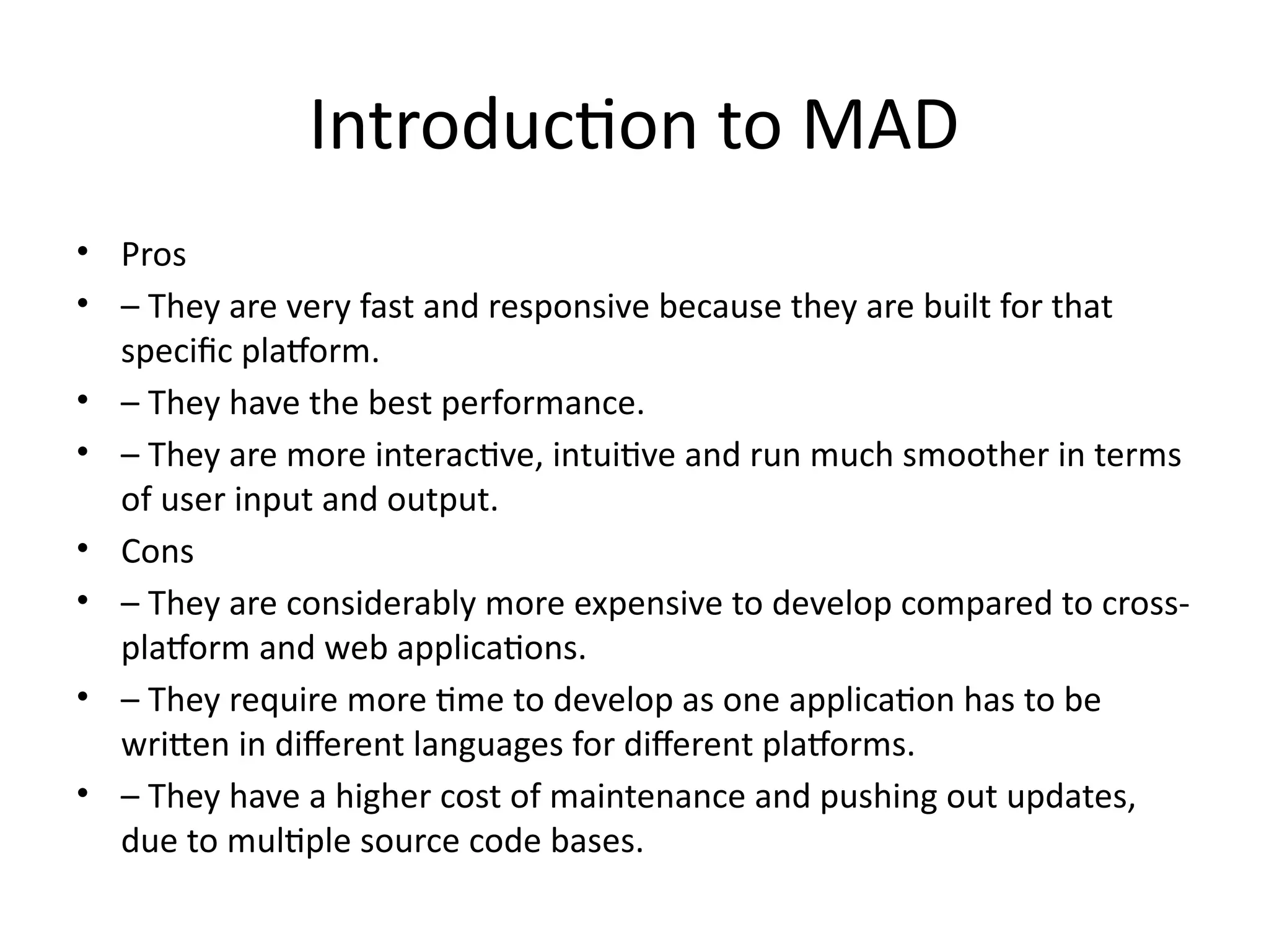 Introduction to MAD
• Pros
• – They are very fast and responsive because they are built for that
specific platform.
• – They have the best performance.
• – They are more interactive, intuitive and run much smoother in terms
of user input and output.
• Cons
• – They are considerably more expensive to develop compared to cross-
platform and web applications.
• – They require more time to develop as one application has to be
written in different languages for different platforms.
• – They have a higher cost of maintenance and pushing out updates,
due to multiple source code bases.
 