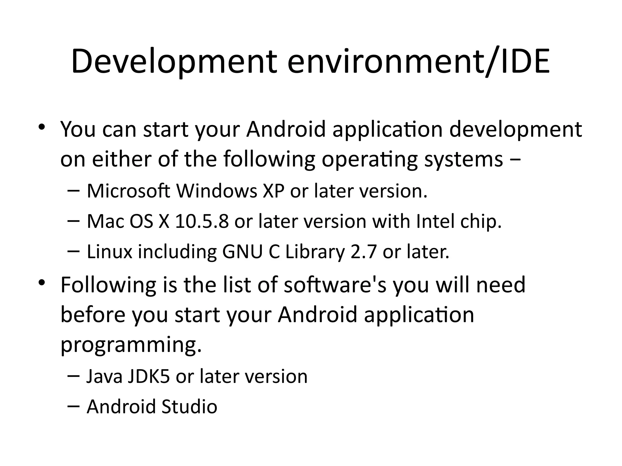 Development environment/IDE
• You can start your Android application development
on either of the following operating systems −
– Microsoft Windows XP or later version.
– Mac OS X 10.5.8 or later version with Intel chip.
– Linux including GNU C Library 2.7 or later.
• Following is the list of software's you will need
before you start your Android application
programming.
– Java JDK5 or later version
– Android Studio
 