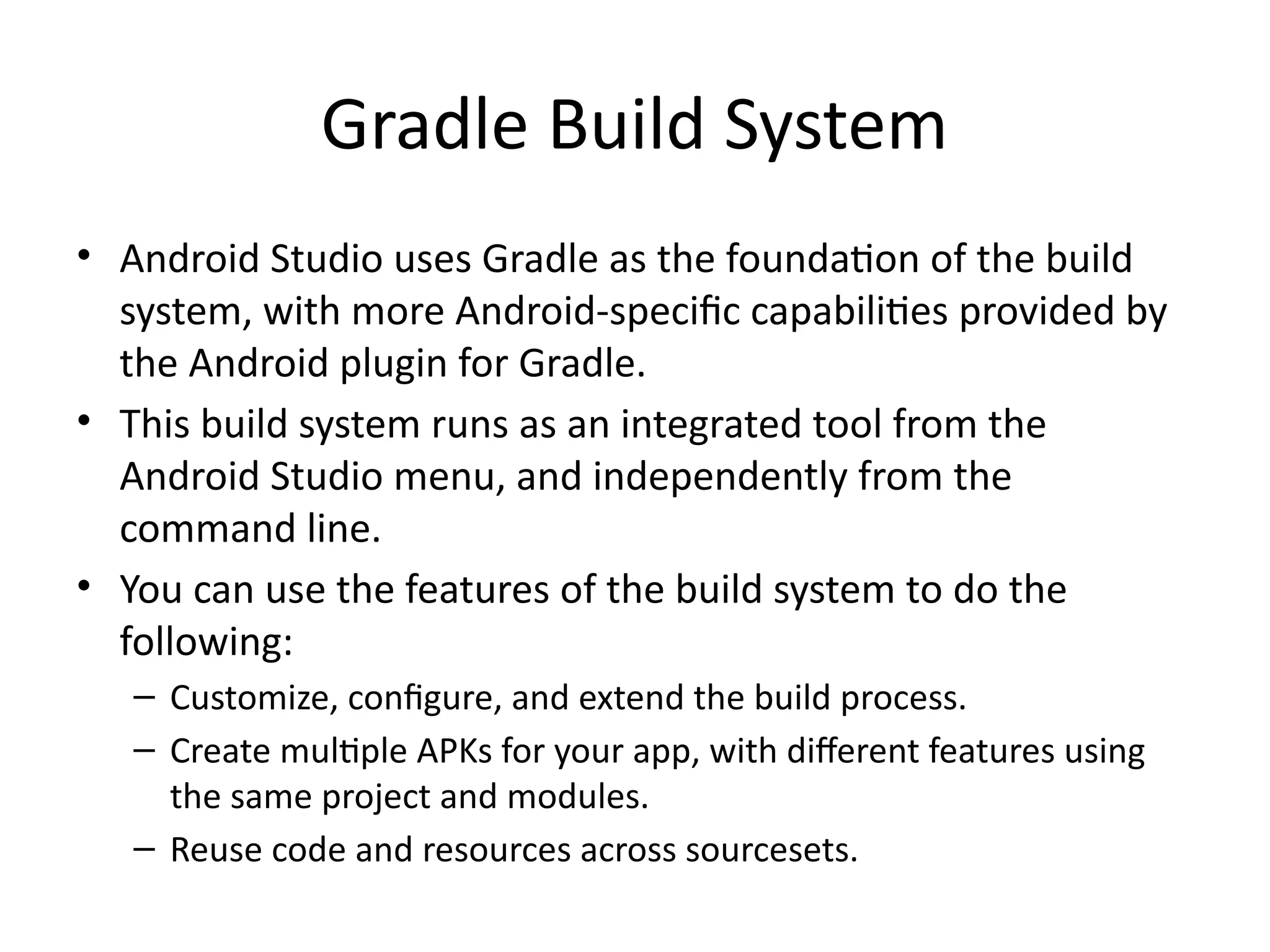 Gradle Build System
• Android Studio uses Gradle as the foundation of the build
system, with more Android-specific capabilities provided by
the Android plugin for Gradle.
• This build system runs as an integrated tool from the
Android Studio menu, and independently from the
command line.
• You can use the features of the build system to do the
following:
– Customize, configure, and extend the build process.
– Create multiple APKs for your app, with different features using
the same project and modules.
– Reuse code and resources across sourcesets.
 