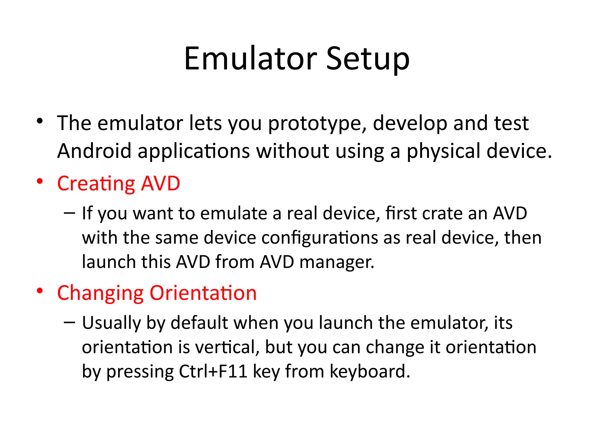 Emulator Setup
• The emulator lets you prototype, develop and test
Android applications without using a physical device.
• Creating AVD
– If you want to emulate a real device, first crate an AVD
with the same device configurations as real device, then
launch this AVD from AVD manager.
• Changing Orientation
– Usually by default when you launch the emulator, its
orientation is vertical, but you can change it orientation
by pressing Ctrl+F11 key from keyboard.
 