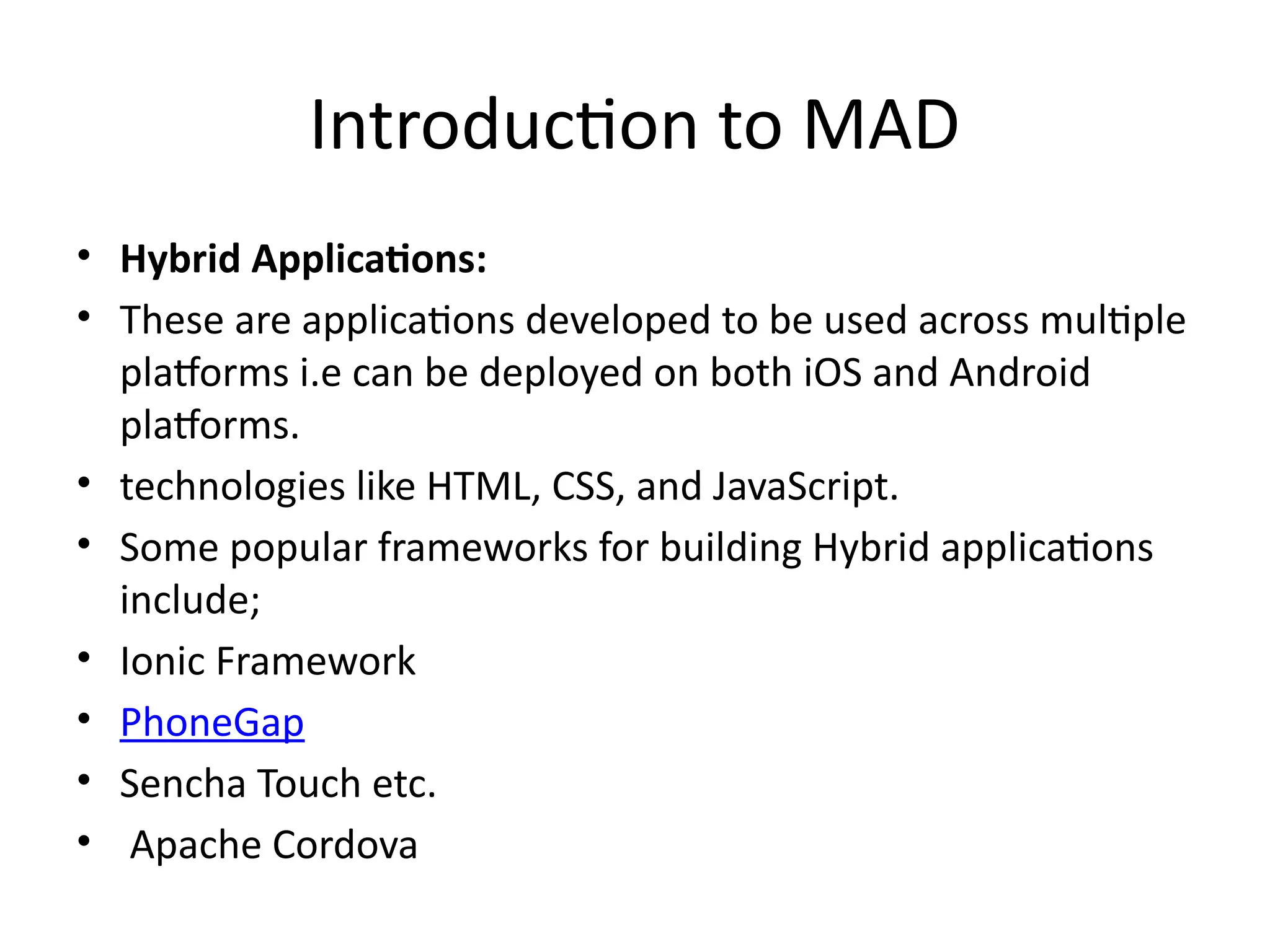 Introduction to MAD
• Hybrid Applications:
• These are applications developed to be used across multiple
platforms i.e can be deployed on both iOS and Android
platforms.
• technologies like HTML, CSS, and JavaScript.
• Some popular frameworks for building Hybrid applications
include;
• Ionic Framework
• PhoneGap
• Sencha Touch etc.
• Apache Cordova
 