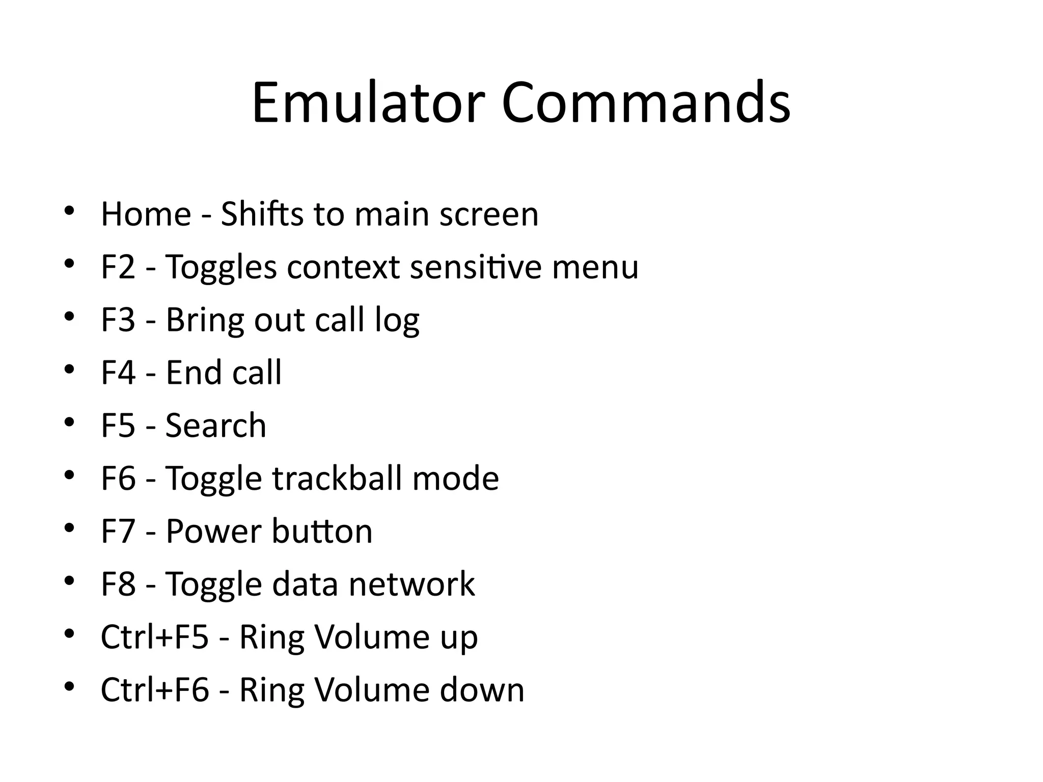 Emulator Commands
• Home - Shifts to main screen
• F2 - Toggles context sensitive menu
• F3 - Bring out call log
• F4 - End call
• F5 - Search
• F6 - Toggle trackball mode
• F7 - Power button
• F8 - Toggle data network
• Ctrl+F5 - Ring Volume up
• Ctrl+F6 - Ring Volume down
 
