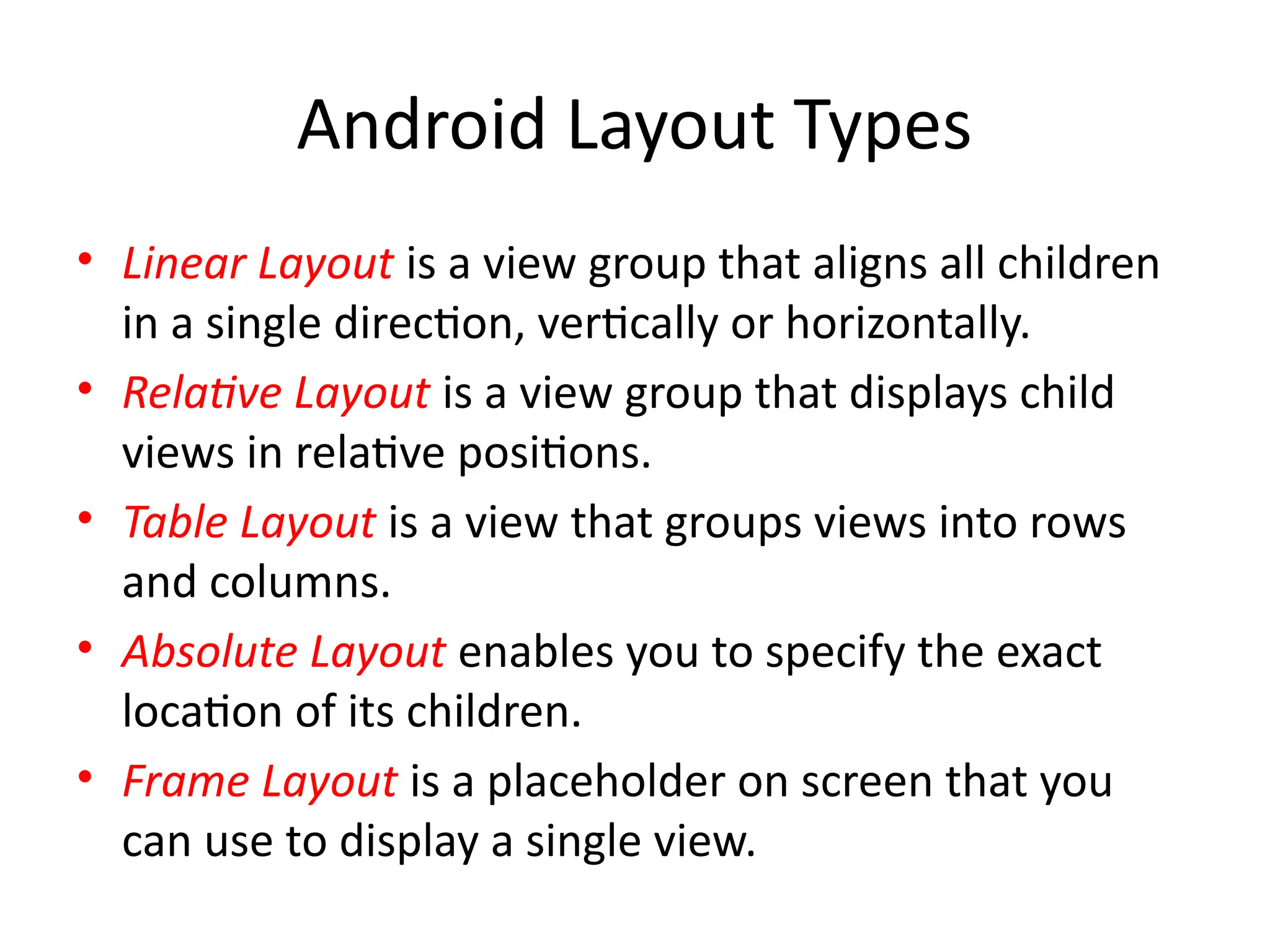 Android Layout Types
• Linear Layout is a view group that aligns all children
in a single direction, vertically or horizontally.
• Relative Layout is a view group that displays child
views in relative positions.
• Table Layout is a view that groups views into rows
and columns.
• Absolute Layout enables you to specify the exact
location of its children.
• Frame Layout is a placeholder on screen that you
can use to display a single view.
 