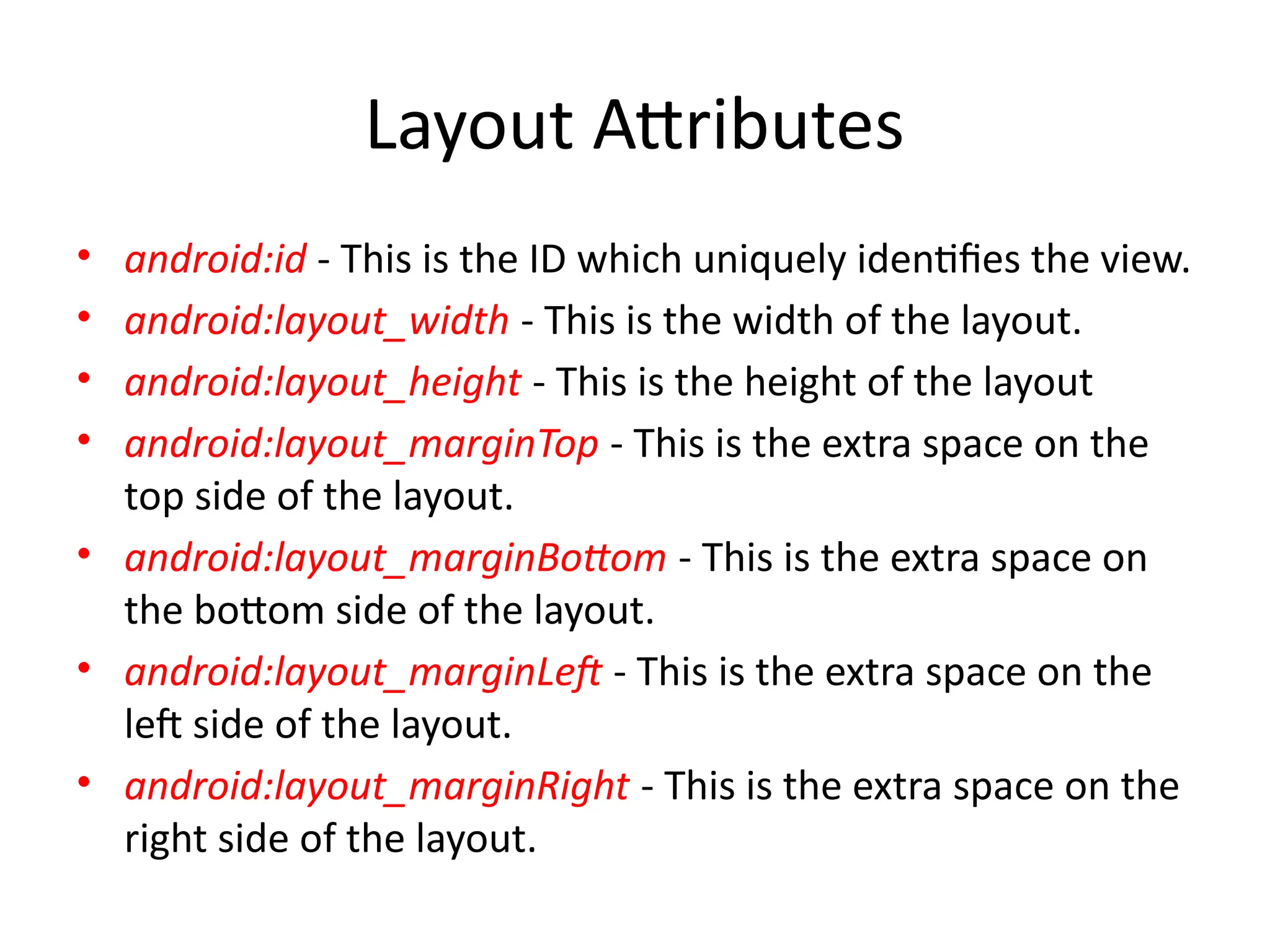 Layout Attributes
• android:id - This is the ID which uniquely identifies the view.
• android:layout_width - This is the width of the layout.
• android:layout_height - This is the height of the layout
• android:layout_marginTop - This is the extra space on the
top side of the layout.
• android:layout_marginBottom - This is the extra space on
the bottom side of the layout.
• android:layout_marginLeft - This is the extra space on the
left side of the layout.
• android:layout_marginRight - This is the extra space on the
right side of the layout.
 