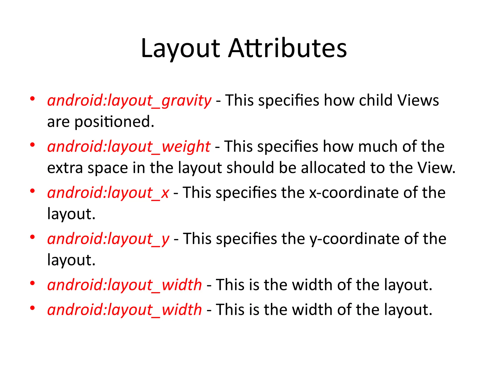 Layout Attributes
• android:layout_gravity - This specifies how child Views
are positioned.
• android:layout_weight - This specifies how much of the
extra space in the layout should be allocated to the View.
• android:layout_x - This specifies the x-coordinate of the
layout.
• android:layout_y - This specifies the y-coordinate of the
layout.
• android:layout_width - This is the width of the layout.
• android:layout_width - This is the width of the layout.
 