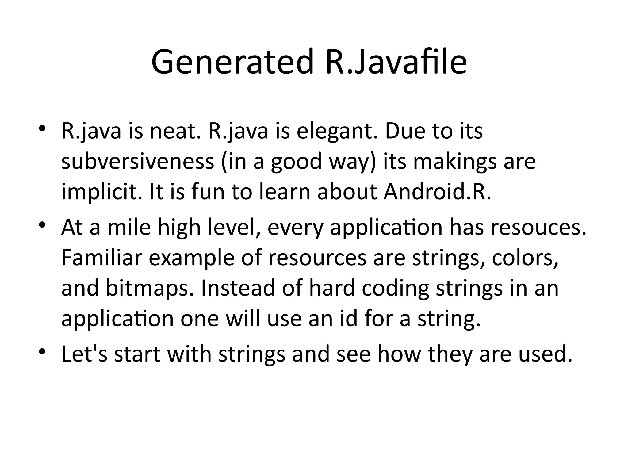 Generated R.Javafile
• R.java is neat. R.java is elegant. Due to its
subversiveness (in a good way) its makings are
implicit. It is fun to learn about Android.R.
• At a mile high level, every application has resouces.
Familiar example of resources are strings, colors,
and bitmaps. Instead of hard coding strings in an
application one will use an id for a string.
• Let's start with strings and see how they are used.
 