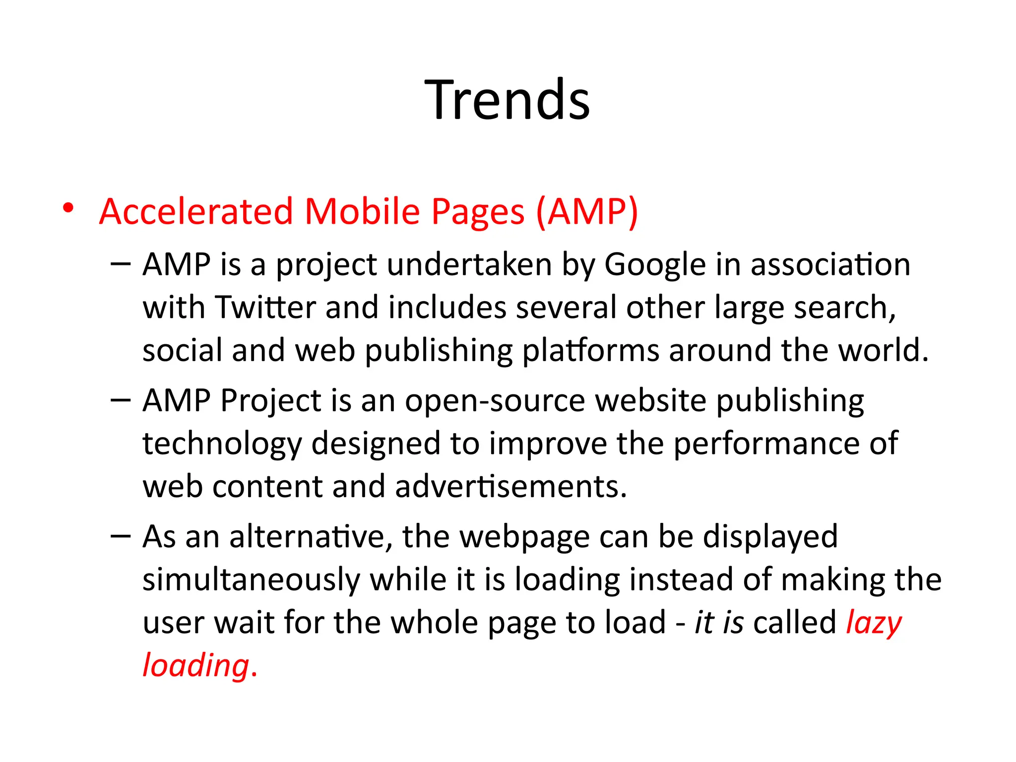 Trends
• Accelerated Mobile Pages (AMP)
– AMP is a project undertaken by Google in association
with Twitter and includes several other large search,
social and web publishing platforms around the world.
– AMP Project is an open-source website publishing
technology designed to improve the performance of
web content and advertisements.
– As an alternative, the webpage can be displayed
simultaneously while it is loading instead of making the
user wait for the whole page to load - it is called lazy
loading.
 