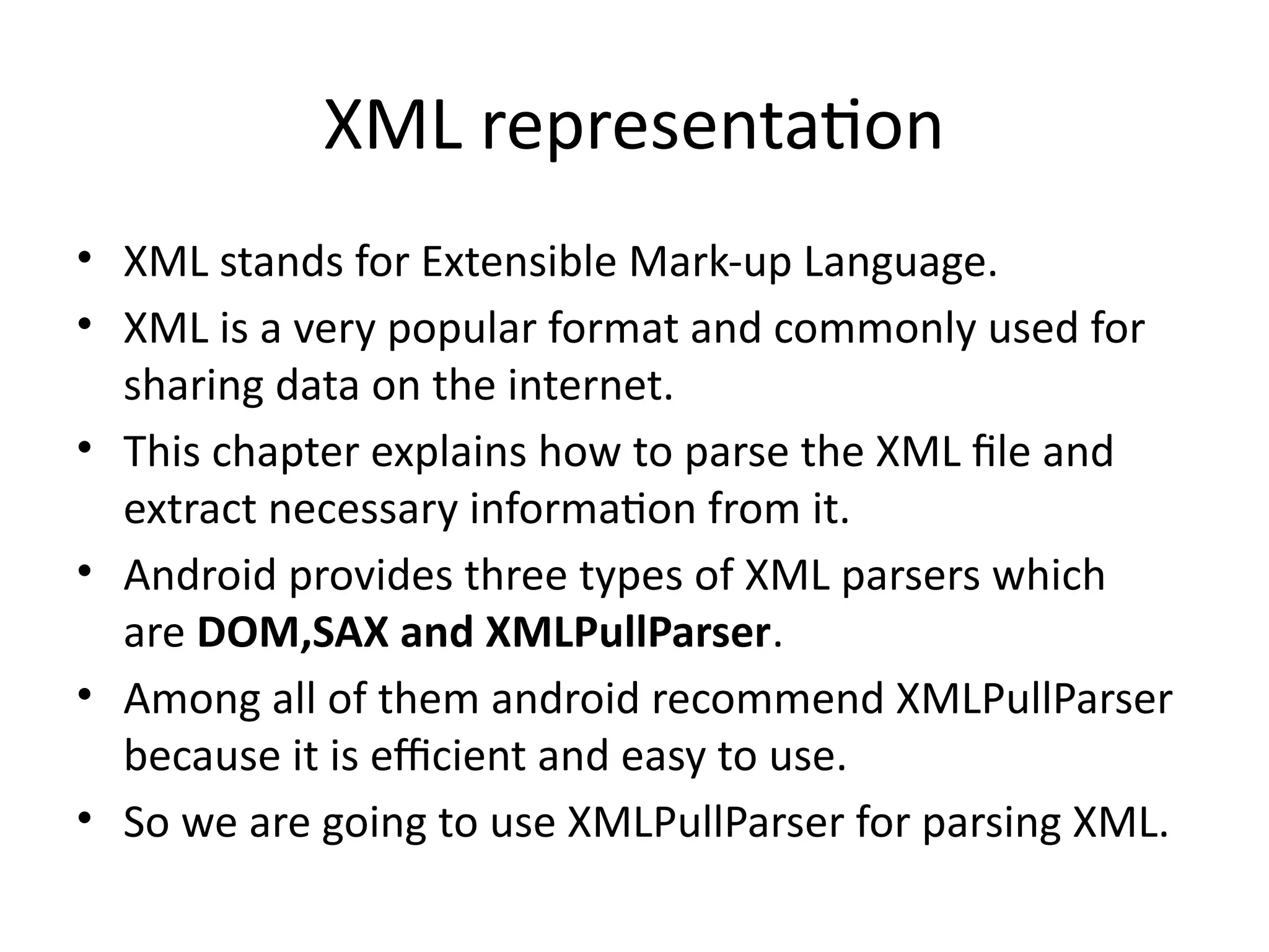 XML representation
• XML stands for Extensible Mark-up Language.
• XML is a very popular format and commonly used for
sharing data on the internet.
• This chapter explains how to parse the XML file and
extract necessary information from it.
• Android provides three types of XML parsers which
are DOM,SAX and XMLPullParser.
• Among all of them android recommend XMLPullParser
because it is efficient and easy to use.
• So we are going to use XMLPullParser for parsing XML.
 