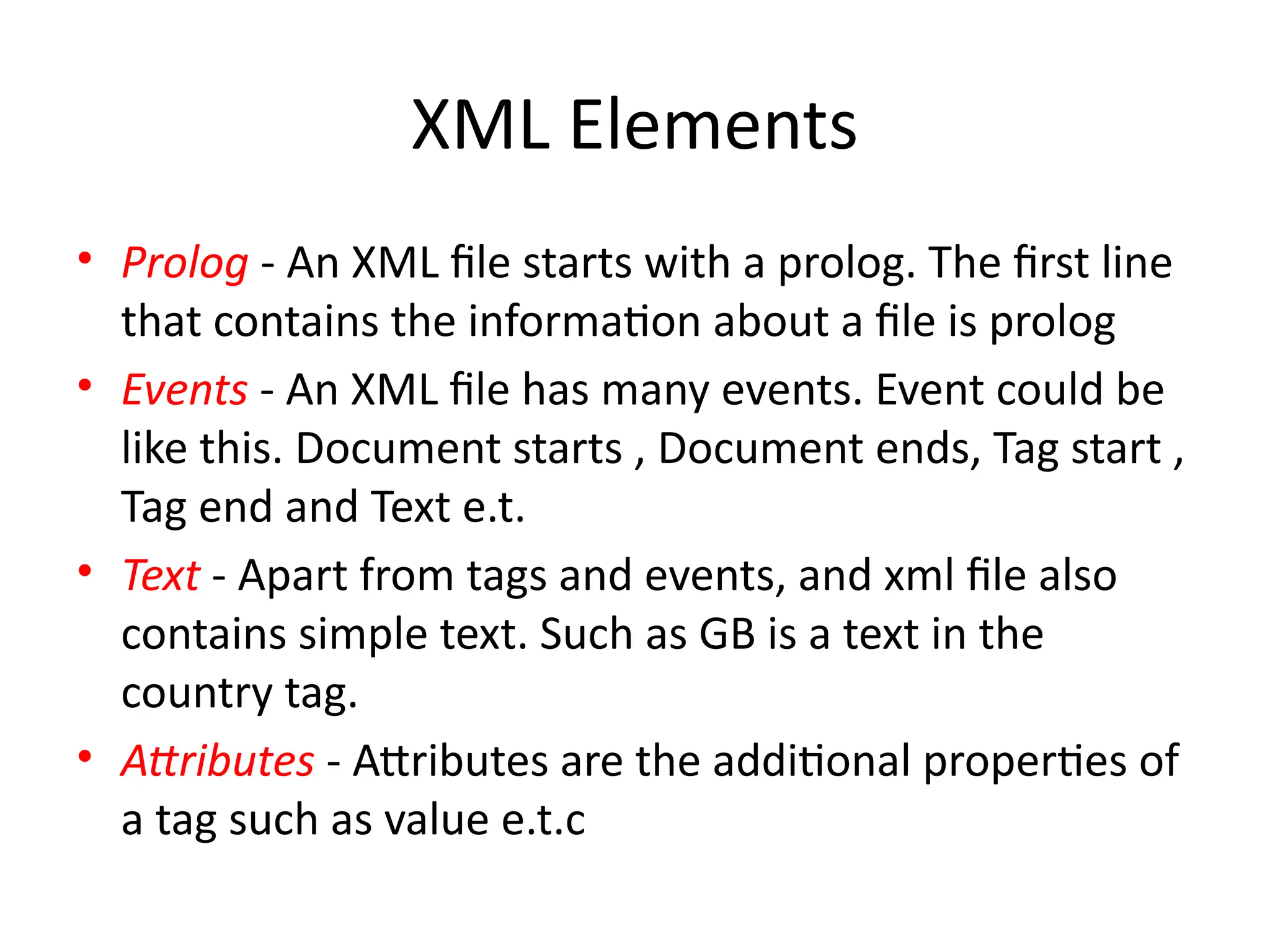 XML Elements
• Prolog - An XML file starts with a prolog. The first line
that contains the information about a file is prolog
• Events - An XML file has many events. Event could be
like this. Document starts , Document ends, Tag start ,
Tag end and Text e.t.
• Text - Apart from tags and events, and xml file also
contains simple text. Such as GB is a text in the
country tag.
• Attributes - Attributes are the additional properties of
a tag such as value e.t.c
 