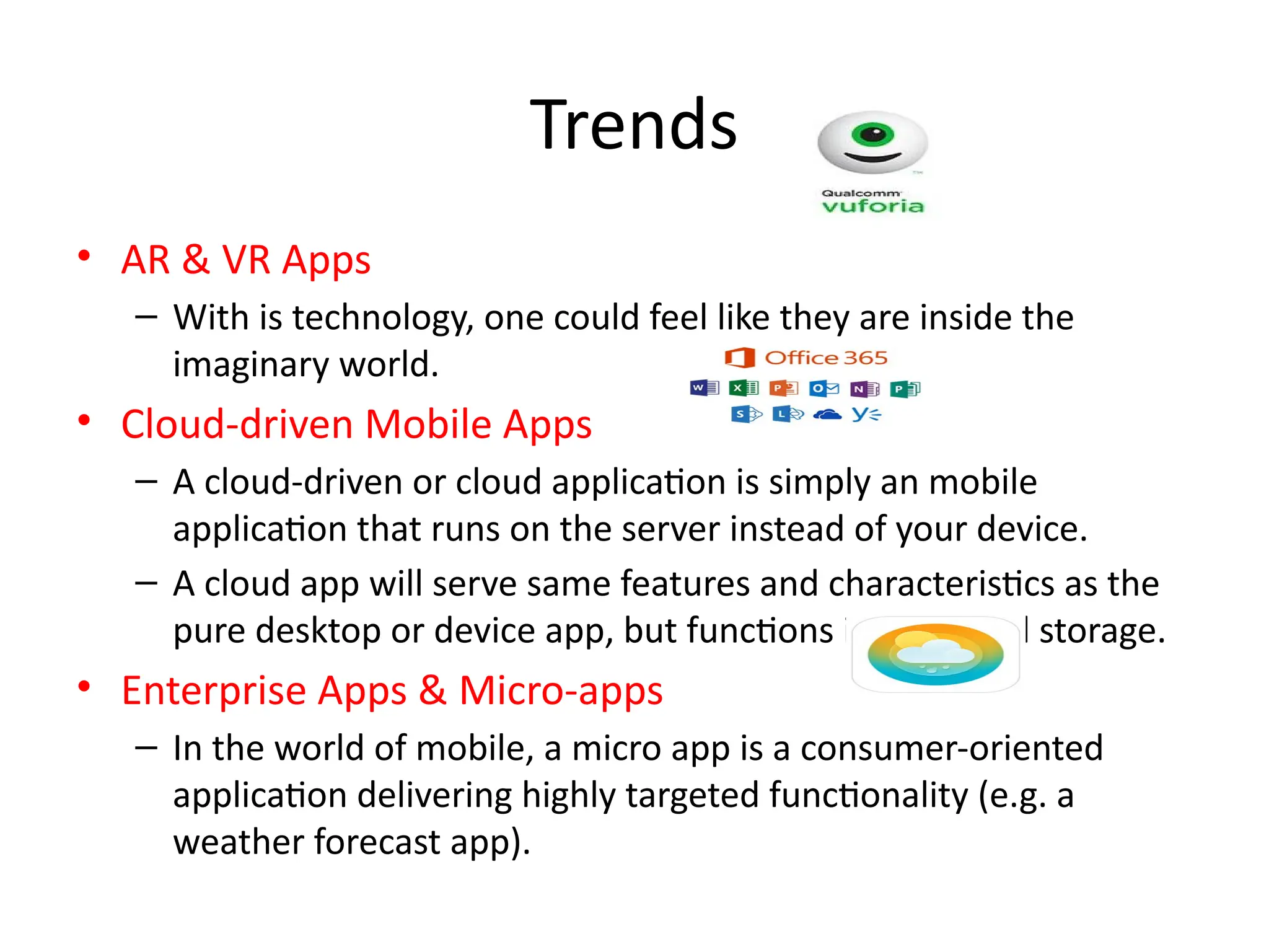 Trends
• AR & VR Apps
– With is technology, one could feel like they are inside the
imaginary world.
• Cloud-driven Mobile Apps
– A cloud-driven or cloud application is simply an mobile
application that runs on the server instead of your device.
– A cloud app will serve same features and characteristics as the
pure desktop or device app, but functions in the cloud storage.
• Enterprise Apps & Micro-apps
– In the world of mobile, a micro app is a consumer-oriented
application delivering highly targeted functionality (e.g. a
weather forecast app).
 