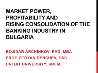 MARKET POWER,
PROFITABILITY AND
RISING CONSOLIDATION OF THE
BANKING INDUSTRY IN
BULGARIA
BOJIDAR ARCHINKOV, PHD, MBA
PROF. STOYAN DENCHEV, DSC
UNI BIT UNIVERSITY, SOFIA
 