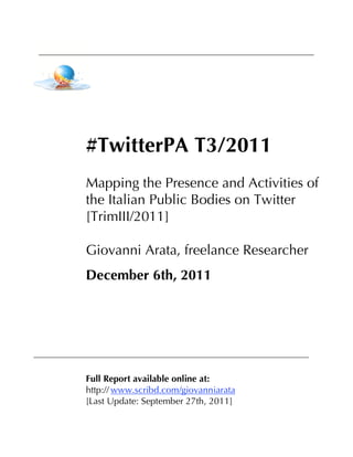 #TwitterPA T3/2011
Mapping the Presence and Activities of
the Italian Public Bodies on Twitter
[TrimIII/2011]

Giovanni Arata, freelance Researcher
December 6th, 2011




Full Report available online at:
http:// www.scribd.com/giovanniarata
[Last Update: September 27th, 2011]
 