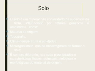 Solo
 O solo é um mineral não consolidado na superfície da
terra, influenciado por fatores genéticos e
ambientais, como:
 Material de origem;
 Topografia;
 Clima (temperatura e umidade);
 Microrganismos, que se encarregaram de formar o
solo;
 É sempre diferente, nas suas propriedades e
características físicas, químicas, biológicas e
morfológicas do material de origem.
 