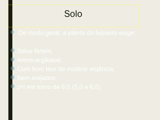 Solo
 De modo geral, a planta do feijoeiro exige:
 Solos férteis;
 Areno-argilosos;
 Com bom teor de matéria orgânica;
 Bem arejados;
 pH em torno de 6,0 (5,0 a 6,5).
 