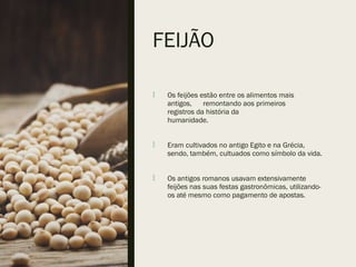 FEIJÃO
 Os feijões estão entre os alimentos mais
antigos, remontando aos primeiros
registros da história da
humanidade.
 Eram cultivados no antigo Egito e na Grécia,
sendo, também, cultuados como símbolo da vida.
 Os antigos romanos usavam extensivamente
feijões nas suas festas gastronômicas, utilizando-
os até mesmo como pagamento de apostas.
 