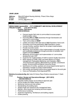 RESUME
UMAR LADAN
Address: Block 80 Federal Housing Authority, Phase 2 Karu Abuja
Phone: 07036065077
E-mail: ommar_ib@yahoo.com
 JOB ROLES/EXPERIENCE
WORLD BANK Assisted/IDA - FCT-COMMUNITY AND SOCIAL DEVELOPMENT
PROJECT(CSDP) (July 2013 till date)
Position :Operations
JOB SCHEDULE:
 Carryout regular field visits to communities to access project
implementation status
 Promoting HIV and AIDS awareness through Sensitization and
Advocacy in communities
 Train communities on HESP
 Collate and analyze field data base of M&E/Operations frame work
 Promoting community participatory M&E/Operations system
 Comply monthly, quarterly report for the project implementation
 Provide record for events
 Monitoring and Evaluation of the implementation of socially inclusive
and sustainable environment through promotion of sanitation and
hygiene principles(WASH)
 Monitoring the formulation and implementation of communities
development plan CDP
 Supervise the implementation of CDPs to endure Quality Assurance
 Build capacity of CPMC,LGRC and Desk officers on Project
management ,Participatory Monitoring and Evaluation (M&E)
,Procurement and Logistics, Mainstreaming of gender, conventional
energy, Environmental and Natural resources issues
 Submission of monthly ,quarterly and annual departmental report to
Operations manager on project implementation
 Set monthly and quarterly performance target based on the work plan
 Carry out Participatory Rural Appraisal(PRA)
Mahdino Investments Nig. ltd, Suite C2 Victory Plaza Onitsha crescent area 11 Garki
Abuja.
Position: Design and Operations Manager (2011-2013)
JOB SECHEDULE:
 Regulate building design as according to approved plan
 Ensure Quality and Safety/ design checks
 Monitoring foremen and site workers
 Standardizing the building team.
 Analyze faults and respond to the management team
 Maintain office Assets and rendering technical support
 Performance monitoring.
 Supervise engineering, Architecture and building projects
 Estate powering
 