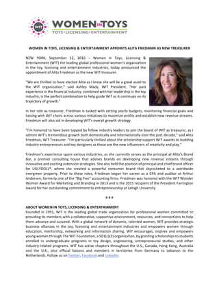  
WOMEN	
  IN	
  TOYS,	
  LICENSING	
  &	
  ENTERTAINMENT	
  APPOINTS	
  ALITA	
  FRIEDMAN	
  AS	
  NEW	
  TREASURER	
  
	
  
NEW	
   YORK,	
   September	
   12,	
   2016	
   –	
   Women	
   in	
   Toys,	
   Licensing	
   &	
  
Entertainment	
  (WIT)	
  the	
  leading	
  global	
  professional	
  women’s	
  organization	
  
in	
   the	
   toy,	
   licensing	
   and	
   entertainment	
   industries,	
   today	
   announced	
   the	
  
appointment	
  of	
  Alita	
  Friedman	
  as	
  the	
  new	
  WIT	
  treasurer.	
  
	
  
“We	
  are	
  thrilled	
  to	
  have	
  elected	
  Alita	
  as	
  I	
  know	
  she	
  will	
  be	
  a	
  great	
  asset	
  to	
  
the	
   WIT	
   organization,”	
   said	
   Ashley	
   Mady,	
   WIT	
   President.	
   “Her	
   past	
  
experience	
  in	
  the	
  financial	
  industry,	
  combined	
  with	
  her	
  leadership	
  in	
  the	
  toy	
  
industry,	
  is	
  the	
  perfect	
  combination	
  to	
  help	
  guide	
  WIT	
  as	
  it	
  continues	
  on	
  its	
  
trajectory	
  of	
  growth.”	
  
	
  
In	
  her	
  role	
  as	
  treasurer,	
  Friedman	
  is	
  tasked	
  with	
  setting	
  yearly	
  budgets,	
  monitoring	
  financial	
  goals	
  and	
  
liaising	
  with	
  WIT	
  chairs	
  across	
  various	
  initiatives	
  to	
  maximize	
  profits	
  and	
  establish	
  new	
  revenue	
  streams.	
  
Friedman	
  will	
  also	
  aid	
  in	
  developing	
  WIT's	
  overall	
  growth	
  strategy.	
  
	
  
“I’m	
  honored	
  to	
  have	
  been	
  tapped	
  by	
  fellow	
  industry	
  leaders	
  to	
  join	
  the	
  board	
  of	
  WIT	
  as	
  treasurer,	
  as	
  I	
  
admire	
  WIT’s	
  tremendous	
  growth	
  both	
  domestically	
  and	
  internationally	
  over	
  the	
  past	
  decade,”	
  said	
  Alita	
  
Friedman,	
  WIT	
  Treasurer.	
  “I’m	
  particularly	
  thrilled	
  about	
  the	
  scholarship	
  support	
  WIT	
  awards	
  to	
  budding	
  
industry	
  entrepreneurs	
  and	
  toy	
  designers	
  as	
  these	
  are	
  the	
  new	
  influencers	
  of	
  creativity	
  and	
  play.”	
  
	
  
Friedman’s	
  experience	
  spans	
  various	
  industries,	
  as	
  she	
  currently	
  serves	
  as	
  the	
  principal	
  at	
  Alita’s	
  Brand	
  
Bar,	
   a	
   premier	
   consulting	
   house	
   that	
   advises	
   brands	
   on	
   developing	
   new	
   revenue	
   streams	
   through	
  
innovative	
  and	
  exciting	
  extension	
  strategies.	
  She	
  also	
  held	
  the	
  position	
  of	
  principal	
  and	
  chief	
  brand	
  officer	
  
for	
   UGLYDOLL®,	
   where	
   she	
   created	
   a	
   powerful	
   consumer	
   brand	
   that	
   skyrocketed	
   to	
   a	
   worldwide	
  
evergreen	
   property.	
   Prior	
   to	
   these	
   roles,	
   Friedman	
   began	
   her	
   career	
   as	
   a	
   CPA	
   and	
   auditor	
   at	
   Arthur	
  
Andersen,	
  formerly	
  one	
  of	
  the	
  "Big	
  Five"	
  accounting	
  firms.	
  Friedman	
  was	
  honored	
  with	
  the	
  WIT	
  Wonder	
  
Women	
  Award	
  for	
  Marketing	
  and	
  Branding	
  in	
  2013	
  and	
  is	
  the	
  2015	
  recipient	
  of	
  the	
  President	
  Farrington	
  
Award	
  for	
  her	
  outstanding	
  commitment	
  to	
  entrepreneurship	
  at	
  Lehigh	
  University	
  
	
  
#	
  #	
  #	
  
	
  
ABOUT	
  WOMEN	
  IN	
  TOYS,	
  LICENSING	
  &	
  ENTERTAINMENT	
  
Founded	
  in	
  1991,	
  WIT	
  is	
  the	
  leading	
  global	
  trade	
  organization	
  for	
  professional	
  women	
  committed	
  to	
  
providing	
  its	
  members	
  with	
  a	
  collaborative,	
  supportive	
  environment,	
  resources,	
  and	
  connections	
  to	
  help	
  
them	
  advance	
  and	
  succeed.	
  With	
  a	
  global	
  network	
  of	
  dynamic,	
  talented	
  women,	
  WIT	
  provides	
  strategic	
  
business	
   alliances	
   in	
   the	
   toy,	
   licensing	
   and	
   entertainment	
   industries	
   and	
   empowers	
   women	
   through	
  
education,	
  mentorship,	
  networking	
  and	
  information	
  sharing.	
  WIT	
  encourages,	
  inspires	
  and	
  empowers	
  
young	
  women	
  through	
  The	
  WIT	
  Foundation,	
  a	
  501(c)(3)	
  organization,	
  by	
  granting	
  scholarships	
  to	
  students	
  
enrolled	
   in	
   undergraduate	
   programs	
   in	
   toy	
   design,	
   engineering,	
   entrepreneurial	
   studies,	
   and	
   other	
  
industry-­‐related	
  programs.	
  WIT	
  has	
  active	
  chapters	
  throughout	
  the	
  U.S.,	
  Canada,	
  Hong	
  Kong,	
  Australia	
  
and	
   the	
   U.K.,	
   plus	
   official	
   liaisons	
   and	
   members	
   in	
   territories	
   from	
   Germany	
   to	
   Lebanon	
   to	
   the	
  
Netherlands.	
  Follow	
  us	
  on	
  Twitter,	
  Facebook	
  and	
  LinkedIn.	
  
 