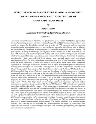 EFFECTIVENESS OF FARMER FIELD SCHOOL IN PROMOTING
COFFEE MANAGEMENT PRACTICES: THE CASE OF
JIMMA AND SIDAMA ZONES
By
Babur Damte
(Haramaya University of Agriculture, Ethiopia)
ABSTRACT
This study was conducted to determine the effectiveness of the Farmer Field School approach in
terms of examining farmers’ selection criteria, their profile and FFS implementation. It was also
sought to assess the knowledge, attitude and practice of FFS members and non-members
regarding coffee management practices with reference to coffee wilt disease; and to identify
factors influencing knowledge, attitude and practice on coffee management practices among FFS
participants. A survey methodology was employed in to a sample of 70 FFS members and 70
non-FFS member farmers chosen proportionately with equal number of respondents from the
study areas. Secondary data was collected from sources of reports and documents. In addition,
supplementary data was collected from Jimma zone research center and agricultural
development offices. The above mentioned institutions have been of vital importance, since they
were the major facilitators of these FFS activities in both study areas. There was a significant
difference in knowledge, attitude and practice level in coffee management practice particularly
with reference to coffee wilt disease by FFS compared to non-FFS respondents. About 67% of
the FFS respondents had acquired high level of knowledge while 8.6% and 57.1% of the non-
FFS respondents had acquired high to moderate knowledge of coffee management practices
respectively, especially with reference to the knowledge of coffee wilt disease. It can be observed
from the data 81% and 18.6% of the FFS respondents were grouped under high and moderate
attitude respectively, while nearly 55.7% and 38.6% of the non-FFS respondents were placed in
high and moderate attitude towards promoting coffee management practices. Majority of FFS
respondents 85.7% had high level of knowledge (adopted) regarding improved coffee
management practices. However, almost 81.4% and 15.7% of non-FFS respondents were found
in medium and high knowledge category of the same practice respectively. As far as influencing
variables on knowledge, attitude and practice among FFS participants were concerned, farmer’s
experience and interpersonal trust up on knowledge had significant influence on the effectiveness
of FFS on coffee management practices. In this study of the analysis of pooled data, there is no
as such significant explanatory variable observed, which had considerable effect on attitude of
FFS members in promoting coffee management practices. However, creativity and intercropping
on practice had significant influence on the effectiveness of FFS on coffee management
practices. It was recommended that mainstreaming FFS, and for building it in to national budget
streams and creating social networks for interdisciplinary exchange of knowledge and
experience for relevant actors working with coffee FFS should be given priority for long term
survival of farmer field schools.
 