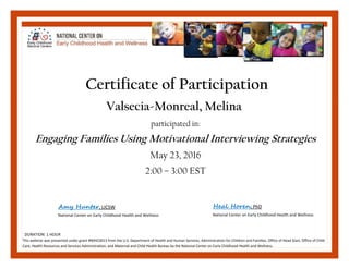 Valsecia‐Monreal, Melina
participated in:
Engaging Families Using Motivational Interviewing Strategies
May 23, 2016
2:00 – 3:00 EST
Certificate of Participation
This webinar was presented under grant #90HC0013 from the U.S. Department of Health and Human Services, Administration for Children and Families, Office of Head Start, Office of Child 
Care, Health Resources and Services Administration, and Maternal and Child Health Bureau by the National Center on Early Childhood Health and Wellness.  
Amy Hunter, LICSW Heal Horen, PhD 
Valsecia-Monreal, Melina
DURATION: 1 HOUR 
National Center on Early Childhood Health and Wellness   National Center on Early Childhood Health and Wellness  
 