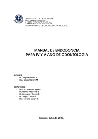 UNIVERSIDAD DE LA FRONTERA
FACULTAD DE MEDICINA
CARRERA DE ODONTOLOGÍA
DEPARTAMENTO DE ODONTOLOGÍA INTEGRAL
MANUAL DE ENDODONCIA
PARA IV Y V AÑO DE ODONTOLOGÍA
AUTORES:
- Dr. Jorge Fuentes N.
- Dra. Gilda Corsini M.
COAUTORES:
- Dra. Mª Belén Ortega R.
- Dr. Daniel Aracena R.
- Dr. Benjamín Weber R.
- Dr. Sergio Olate M.
- Dra. Ivonne Garay C.
Temuco, Julio de 2006.
 