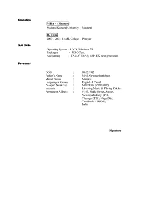 Education
Soft Skills
MBA - (Finance)
Madurai Kamaraj University – Madurai
B. Com.
2000 - 2003 TBML College - Porayar
Operating System - UNIX, Windows XP
Packages - MS-Office,
Accounting - TALLY ERP.9, ERP, EX-next generation
Personal
DOB : 08.05.1982
Father’s Name : Mr.S.Navaneethkrishnan
Marial Status : Married
Langusages Known : English & Tamil
Passport No & Exp : M8071306 (29/03/2025)
Interests : Listening Music & Playing Cricket
Permanent Address : # 161, Naidu Street,Arasur,
Velampudhukudy (PO),
Thrangai (T.K),Nagai Dist,
Tamilnadu – 609306,
India.
Signature
 