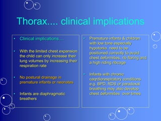 Thorax.... clinical implications
• Clinical implications....
• With the limited chest expansion
the child can only increase their
lung volumes by increasing their
respiration rate
• No postural drainage in
premature infants or neonates
• Infants are diaphragmatic
breathers
• Premature infants & children
with low tone especially
hypotonia need to be
positioned correctly to avoid
chest deformities, rib flaring and
a high riding ribcage
• Infants with chronic
caqrdiorespiratory conditions
e.g. BPD, RDS or paradoxal
breathing may also develop
chest deformities over times
 