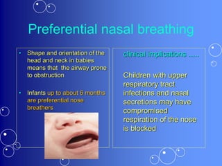 Preferential nasal breathing
• Shape and orientation of the
head and neck in babies
means that the airway prone
to obstruction
• Infants up to about 6 months
are preferential nose
breathers
clinical implications .....
Children with upper
respiratory tract
infections and nasal
secretions may have
compromised
respiration of the nose
is blocked
 
