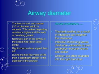Airway diameter
• Trachea is short and narrow
(1/3 of diameter adult) in
neonate. This makes respiratory
resistance higher and the work
of breathing greater.
• Narrowest part of the airway is
the cricoid ring (adult vocal
cords)
• Right bronchus less angled than
left
• During the first few years of life
their is significant growth in the
diameter of the airways
clinical implications .....
• Tracheal swelling as a result
of intubation can heighten
the resistance
• Inflexible cricoid ring leaves
child more vulnerable to post
extubation mucosal odema
and stridor
• Children are often intubated
into the right bronchus
 