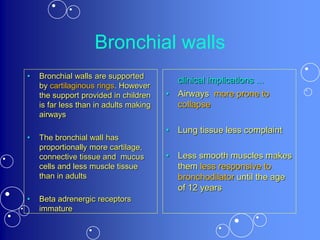 Bronchial walls
• Bronchial walls are supported
by cartilaginous rings. However
the support provided in children
is far less than in adults making
airways
• The bronchial wall has
proportionally more cartilage,
connective tissue and mucus
cells and less muscle tissue
than in adults
• Beta adrenergic receptors
immature
clinical implications ...
• Airways more prone to
collapse
• Lung tissue less complaint
• Less smooth muscles makes
them less responsive to
bronchodilator until the age
of 12 years
 