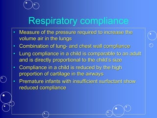 Respiratory compliance
• Measure of the pressure required to increase the
volume air in the lungs
• Combination of lung- and chest wall compliance
• Lung compliance in a child is comparable to an adult
and is directly proportional to the child’s size
• Compliance in a child is reduced by the high
proportion of cartilage in the airways
• Premature infants with insufficient surfactant show
reduced compliance
 