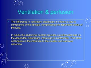 Ventilation & perfusion
• The difference in ventilation distribution in infants is due to
compliance of the ribcage, compressing the dependent areas of
the lung.
• In adults the abdominal content provides a preferential load on
the dependant diaphragm, improving its contractility. This does
not happen in the infant die to the smaller and narrower
abdomen.
 