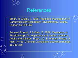 References
• Smith, M. & Ball, V. 1998. Paediatric Management in
Cardiovascular/Respiratory Physiotherapy. Mosby,
London pp 254-256
• Ammani Prasad, S & Main, E. 2009. Paediatrics in
Physiotherapy for respiratory and cardiac problems.
Adults and children. Pryor, J.A. & Ammani Prasad, S
(eds.) 4th ed. Churchill Livingstone elsevierEdinburgh
pp 330-335
 