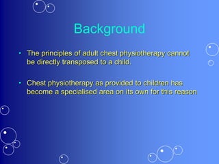 Background
• The principles of adult chest physiotherapy cannot
be directly transposed to a child.
• Chest physiotherapy as provided to children has
become a specialised area on its own for this reason
 