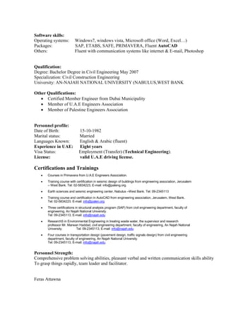 Software skills:
Operating systems: Windows7, windows vista, Microsoft office (Word, Excel…)
Packages: SAP, ETABS, SAFE, PRIMAVERA, Fluent AutoCAD
Others: Fluent with communication systems like internet & E-mail, Photoshop
Qualification:
Degree: Bachelor Degree in Civil Engineering May 2007
Specialization: Civil Construction Engineering
University: AN-NAJAH NATIONAL UNIVERSITY (NABULUS,WEST BANK
Other Qualifications:
 Certified Member Engineer from Dubai Municipality
 Member of U.A.E Engineers Association
 Member of Palestine Engineers Association
Personnel profile:
Date of Birth: 15-10-1982
Marital status: Married
Languages Known: English & Arabic (fluent)
Experience in UAE: Eight years
Visa Status: Employment (Transfer) (Technical Engineering).
License: valid U.A.E driving license.
Certifications and Trainings
 Courses in Primavera from U.A.E Engineers Association.
 Training course with certification in seismic design of buildings from engineering association, Jerusalem
– West Bank. Tel: 02-5834223, E-mail: info@paleng.org.
 Earth sciences and seismic engineering center, Nabulus –West Bank. Tel: 09-2345113
 Training course and certification in AutoCAD from engineering association, Jerusalem, West Bank.
Tel: 02-5834223. E-mail: info@palen.org
 Three certifications in structural analysis program (SAP) from civil engineering department, faculty of
engineering, An Najah National University.
Tel: 09-2345113, E-mail: info@najah.edu
 ResearchS in Environmental Engineering in treating waste water, the supervisor and research
professor Mr. Marwan Haddad, civil engineering department, faculty of engineering, An Najah National
University. Tel: 09-2345113, E-mail: info@najah.edu
 Four courses in transportation design (pavement design, traffic signals design) from civil engineering
department, faculty of engineering, An Najah National University.
Tel: 09-2345113, E-mail: info@najah.edu.
Personnel Strength:
Comprehensive problem solving abilities, pleasant verbal and written communication skills ability
To grasp things rapidly, team leader and facilitator.
Feras Attawna
 