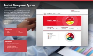 Elinext developed an online service that provides content
verification for advertisers, networks and marketers. We
created state of the art platforms and the largest data
aggregation of classifiers which has helped to make page
classifications available in less than 15 milliseconds.
The algorithms work continuously to guarantee that
categorizations are always up to date. This helps to
instantly understand vast amounts of unstructured data
in detail.
Content Management System
Content Classification
Technologies:
—— PHP
—— Python
—— HTML
—— CSS
—— JavaScript
Functionality:
—— AI based content recognition
—— Brand protection
—— Language recognition
—— Real-time content analysis
—— Scalable and flexible architecture
Case Study
Elinext.com
See
on the web
 