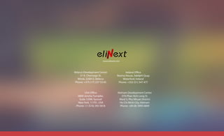 www.elinext.com
USA Office
6800 Jericho Turnpike,
Suite 120W, Syosset
New York, 11791, USA
Phone: +1 (516) 393 5818
Belarus Development Center
31 K. Chornogo St.
Minsk, 220012, Belarus
Phone: +375 (17) 237 53 65
Vietnam Development Center
37A Phan Xich Long St.
Ward 3, Phu Nhuan District
Ho Chi Minh City, Vietnam
Phone: +84 (8) 3995 6849
Ireland Office
Marina House, Adelphi Quay
Waterford, Ireland
Phone: +353 (51) 347 477
 