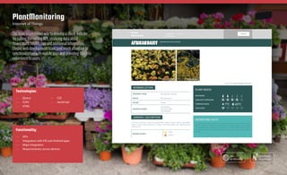 The main requirement was to develop a client website
for calling the exiting API, receiving data about
flower stats, health, tips and additional information.
Elinext web development team paid much attention to
synchronization with mobile apps and providing flawless
experience to users.
PlantMonitoring
Internet of Things
Technologies:
—— jQuery
—— AJAX
—— HTML
—— CSS
—— JavaScript
Functionality:
—— APIs
—— Integration with iOS and Android apps
—— Maps integration
—— Responsiveness across devices
Case Study
Elinext.com
See
on the web
 